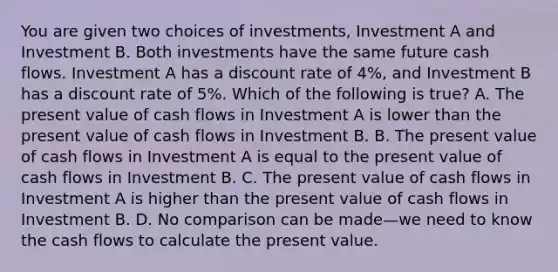 You are given two choices of​ investments, Investment A and Investment B. Both investments have the same future cash flows. Investment A has a discount rate of​ 4%, and Investment B has a discount rate of​ 5%. Which of the following is​ true? A. The present value of cash flows in Investment A is lower than the present value of cash flows in Investment B. B. The present value of cash flows in Investment A is equal to the present value of cash flows in Investment B. C. The present value of cash flows in Investment A is higher than the present value of cash flows in Investment B. D. No comparison can be made—we need to know the cash flows to calculate the present value.