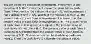 You are given two choices of​ investments, Investment A and Investment B. Both investments have the same future cash flows. Investment A has a discount rate of​ 4%, and Investment B has a discount rate of​ 5%. Which of the following is​ true? A. The present value of cash flows in Investment A is lower than the present value of cash flows in Investment B. B. The present value of cash flows in Investment A is equal to the present value of cash flows in Investment B. C. The present value of cash flows in Investment A is higher than the present value of cash flows in Investment B. D. No comparison can be madelong dash—we need to know the cash flows to calculate the present value.