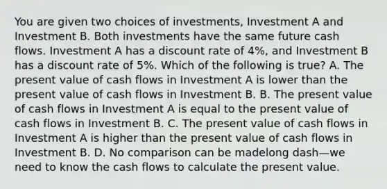 You are given two choices of​ investments, Investment A and Investment B. Both investments have the same future cash flows. Investment A has a discount rate of​ 4%, and Investment B has a discount rate of​ 5%. Which of the following is​ true? A. The present value of cash flows in Investment A is lower than the present value of cash flows in Investment B. B. The present value of cash flows in Investment A is equal to the present value of cash flows in Investment B. C. The present value of cash flows in Investment A is higher than the present value of cash flows in Investment B. D. No comparison can be madelong dash—we need to know the cash flows to calculate the present value.