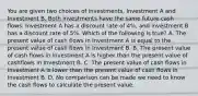 You are given two choices of investments, Investment A and Investment B. Both investments have the same future cash flows. Investment A has a discount rate of 4%, and Investment B has a discount rate of 5%. Which of the following is true? A. The present value of cash flows in Investment A is equal to the present value of cash flows in Investment B. B. The present value of cash flows in Investment A is higher than the present value of cashflows in Investment B. C. The present value of cash flows in Investment A is lower than the present value of cash flows in Investment B. D. No comparison can be made we need to know the cash flows to calculate the present value.