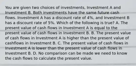 You are given two choices of investments, Investment A and Investment B. Both investments have the same future cash flows. Investment A has a discount rate of 4%, and Investment B has a discount rate of 5%. Which of the following is true? A. The present value of cash flows in Investment A is equal to the present value of cash flows in Investment B. B. The present value of cash flows in Investment A is higher than the present value of cashflows in Investment B. C. The present value of cash flows in Investment A is lower than the present value of cash flows in Investment B. D. No comparison can be made we need to know the cash flows to calculate the present value.