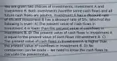 You are given two choices of investments, Investment A and Investment B. Both investments havethe same cash flows and all future cash flows are positve. Investment A has a discount rate of 4%,and Investment B has a discount rate of 5%. Which of the following is true?: A) The present value of cash flows in Investment A is lower than the present value of cashflows in Investment B. B) The present value of cash flows in Investment A is equal to the present value of cash flows inInvestment B. C) The present value of cash flows in Investment A is higher than the present value of cashflows in Investment B. D) No comparison can be made -- we need to know the cash flows to calculate the presentvalue.