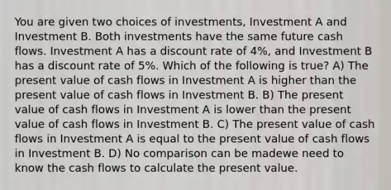 You are given two choices of investments, Investment A and Investment B. Both investments have the same future cash flows. Investment A has a discount rate of 4%, and Investment B has a discount rate of 5%. Which of the following is true? A) The present value of cash flows in Investment A is higher than the present value of cash flows in Investment B. B) The present value of cash flows in Investment A is lower than the present value of cash flows in Investment B. C) The present value of cash flows in Investment A is equal to the present value of cash flows in Investment B. D) No comparison can be madewe need to know the cash flows to calculate the present value.