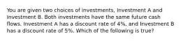 You are given two choices of investments, Investment A and Investment B. Both investments have the same future cash flows. Investment A has a discount rate of 4%, and Investment B has a discount rate of 5%. Which of the following is true?