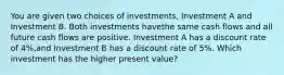 You are given two choices of investments, Investment A and Investment B. Both investments havethe same cash flows and all future cash flows are positive. Investment A has a discount rate of 4%,and Investment B has a discount rate of 5%. Which investment has the higher present value?