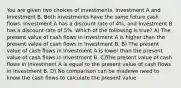 You are given two choices of investments, Investment A and Investment B. Both investments have the same future cash flows. Investment A has a discount rate of 4%, and Investment B has a discount rate of 5%. Which of the following is true? A) The present value of cash flows in Investment A is higher than the present value of cash flows in Investment B. B) The present value of cash flows in Investment A is lower than the present value of cash flows in Investment B. C)The present value of cash flows in Investment A is equal to the present value of cash flows in Investment B. D) No comparison can be madewe need to know the cash flows to calculate the present value