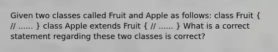 Given two classes called Fruit and Apple as follows: class Fruit ( // ...... ) class Apple extends Fruit ( // ...... ) What is a correct statement regarding these two classes is correct?