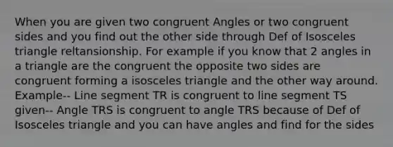 When you are given two <a href='https://www.questionai.com/knowledge/koamdNz3Hg-congruent-angles' class='anchor-knowledge'>congruent angles</a> or two congruent sides and you find out the other side through Def of <a href='https://www.questionai.com/knowledge/k6D5AclxbL-isosceles-triangle' class='anchor-knowledge'>isosceles triangle</a> reltansionship. For example if you know that 2 angles in a triangle are the congruent the opposite two sides are congruent forming a isosceles triangle and the other way around. Example-- <a href='https://www.questionai.com/knowledge/kVbf0hn6a3-line-segment' class='anchor-knowledge'>line segment</a> TR is congruent to line segment TS given-- Angle TRS is congruent to angle TRS because of Def of Isosceles triangle and you can have angles and find for the sides