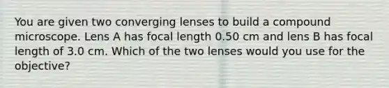 You are given two converging lenses to build a compound microscope. Lens A has focal length 0.50 cm and lens B has focal length of 3.0 cm. Which of the two lenses would you use for the objective?