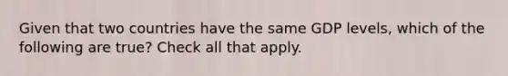 Given that two countries have the same GDP levels, which of the following are true? Check all that apply.