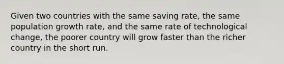 Given two countries with the same saving rate, the same population growth rate, and the same rate of technological change, the poorer country will grow faster than the richer country in the short run.