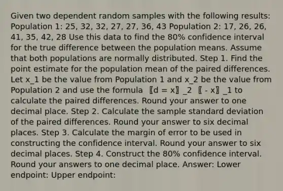 Given two dependent random samples with the following results: Population 1: 25, 32, 32, 27, 27, 36, 43 Population 2: 17, 26, 26, 41, 35, 42, 28 Use this data to find the 80% confidence interval for the true difference between the population means. Assume that both populations are normally distributed. Step 1. Find the point estimate for the population mean of the paired differences. Let x_1 be the value from Population 1 and x_2 be the value from Population 2 and use the formula 〖d = x〗_2 〖 - x〗_1 to calculate the paired differences. Round your answer to one decimal place. Step 2. Calculate the sample standard deviation of the paired differences. Round your answer to six decimal places. Step 3. Calculate the margin of error to be used in constructing the confidence interval. Round your answer to six decimal places. Step 4. Construct the 80% confidence interval. Round your answers to one decimal place. Answer: Lower endpoint: Upper endpoint: