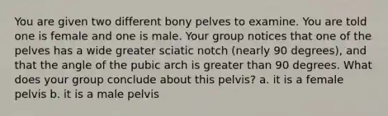 You are given two different bony pelves to examine. You are told one is female and one is male. Your group notices that one of the pelves has a wide greater sciatic notch (nearly 90 degrees), and that the angle of the pubic arch is greater than 90 degrees. What does your group conclude about this pelvis? a. it is a female pelvis b. it is a male pelvis