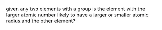 given any two elements with a group is the element with the larger atomic number likely to have a larger or smaller atomic radius and the other element?