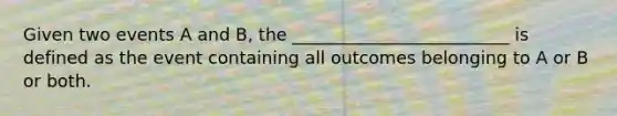 Given two events A and B, the _________________________ is defined as the event containing all outcomes belonging to A or B or both.