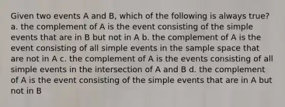 Given two events A and B, which of the following is always true? a. the complement of A is the event consisting of the simple events that are in B but not in A b. the complement of A is the event consisting of all simple events in the sample space that are not in A c. the complement of A is the events consisting of all simple events in the intersection of A and B d. the complement of A is the event consisting of the simple events that are in A but not in B