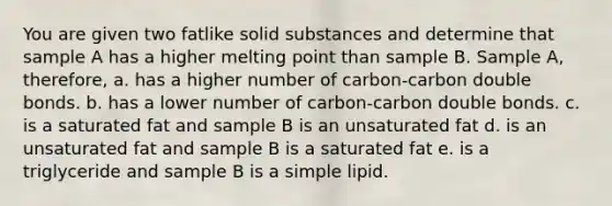 You are given two fatlike solid substances and determine that sample A has a higher melting point than sample B. Sample A, therefore, a. has a higher number of carbon-carbon double bonds. b. has a lower number of carbon-carbon double bonds. c. is a saturated fat and sample B is an unsaturated fat d. is an unsaturated fat and sample B is a saturated fat e. is a triglyceride and sample B is a simple lipid.