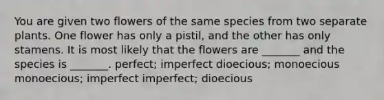 You are given two flowers of the same species from two separate plants. One flower has only a pistil, and the other has only stamens. It is most likely that the flowers are _______ and the species is _______. perfect; imperfect dioecious; monoecious monoecious; imperfect imperfect; dioecious