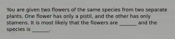 You are given two flowers of the same species from two separate plants. One flower has only a pistil, and the other has only stamens. It is most likely that the flowers are _______ and the species is _______.