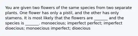 You are given two flowers of the same species from two separate plants. One flower has only a pistil, and the other has only stamens. It is most likely that the flowers are _______ and the species is _______. monoecious; imperfect perfect; imperfect dioecious; monoecious imperfect; dioecious