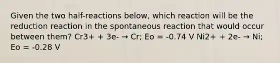 Given the two half-reactions below, which reaction will be the reduction reaction in the spontaneous reaction that would occur between them? Cr3+ + 3e- → Cr; Eo = -0.74 V Ni2+ + 2e- → Ni; Eo = -0.28 V