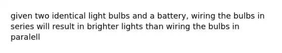 given two identical light bulbs and a battery, wiring the bulbs in series will result in brighter lights than wiring the bulbs in paralell