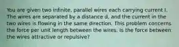 You are given two infinite, parallel wires each carrying current I. The wires are separated by a distance d, and the current in the two wires is flowing in the same direction. This problem concerns the force per unit length between the wires. Is the force between the wires attractive or repulsive?