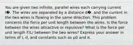 You are given two infinite, parallel wires each carrying current I�. The wires are separated by a distance d�, and the current in the two wires is flowing in the same direction. This problem concerns the force per unit length between the wires. Is the force between the wires attractive or repulsive? What is the force per unit length F/L/ between the two wires? Express your answer in terms of I, d, and constants such as μ0 and π.