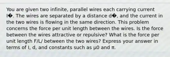 You are given two infinite, parallel wires each carrying current I�. The wires are separated by a distance d�, and the current in the two wires is flowing in the same direction. This problem concerns the force per unit length between the wires. Is the force between the wires attractive or repulsive? What is the force per unit length F/L/ between the two wires? Express your answer in terms of I, d, and constants such as μ0 and π.