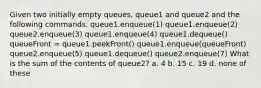 Given two initially empty queues, queue1 and queue2 and the following commands. queue1.enqueue(1) queue1.enqueue(2) queue2.enqueue(3) queue1.enqueue(4) queue1.dequeue() queueFront = queue1.peekFront() queue1.enqueue(queueFront) queue2.enqueue(5) queue1.dequeue() queue2.enqueue(7) What is the sum of the contents of queue2? a. 4 b. 15 c. 19 d. none of these