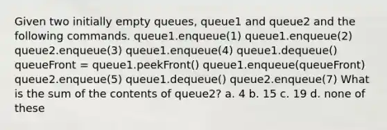 Given two initially empty queues, queue1 and queue2 and the following commands. queue1.enqueue(1) queue1.enqueue(2) queue2.enqueue(3) queue1.enqueue(4) queue1.dequeue() queueFront = queue1.peekFront() queue1.enqueue(queueFront) queue2.enqueue(5) queue1.dequeue() queue2.enqueue(7) What is the sum of the contents of queue2? a. 4 b. 15 c. 19 d. none of these