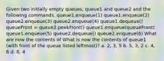 Given two initially empty queues, queue1 and queue2 and the following commands. queue1.enqueue(1) queue1.enqueue(2) queue2.enqueue(3) queue2.enqueue(4) queue1.dequeue() queueFront = queue2.peekFront() queue1.enqueue(queueFront) queue1.enqueue(5) queue2.dequeue() queue2.enqueue(6) What are now the contents of What is now the contents of queue1 (with front of the queue listed leftmost)? a. 2, 3, 5 b. 5, 3, 2 c. 4, 6 d. 6, 4