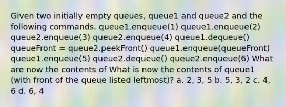 Given two initially empty queues, queue1 and queue2 and the following commands. queue1.enqueue(1) queue1.enqueue(2) queue2.enqueue(3) queue2.enqueue(4) queue1.dequeue() queueFront = queue2.peekFront() queue1.enqueue(queueFront) queue1.enqueue(5) queue2.dequeue() queue2.enqueue(6) What are now the contents of What is now the contents of queue1 (with front of the queue listed leftmost)? a. 2, 3, 5 b. 5, 3, 2 c. 4, 6 d. 6, 4