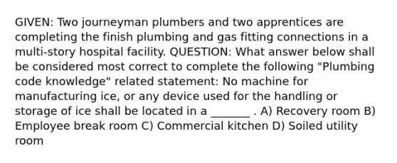 GIVEN: Two journeyman plumbers and two apprentices are completing the finish plumbing and gas fitting connections in a multi-story hospital facility. QUESTION: What answer below shall be considered most correct to complete the following "Plumbing code knowledge" related statement: No machine for manufacturing ice, or any device used for the handling or storage of ice shall be located in a _______ . A) Recovery room B) Employee break room C) Commercial kitchen D) Soiled utility room