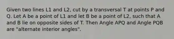 Given two lines L1 and L2, cut by a transversal T at points P and Q. Let A be a point of L1 and let B be a point of L2, such that A and B lie on opposite sides of T. Then Angle APQ and Angle PQB are "alternate interior angles".