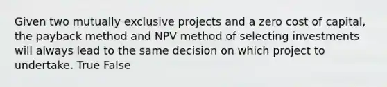 Given two mutually exclusive projects and a zero cost of capital, the payback method and NPV method of selecting investments will always lead to the same decision on which project to undertake. True False