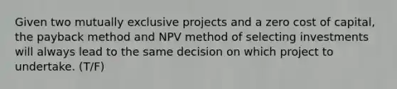 Given two mutually exclusive projects and a zero cost of capital, the payback method and NPV method of selecting investments will always lead to the same decision on which project to undertake. (T/F)