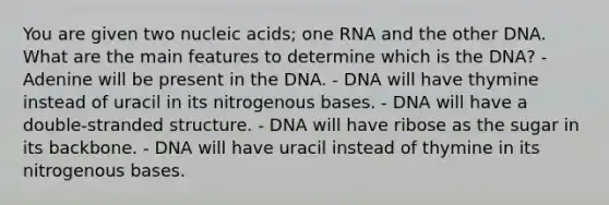 You are given two nucleic acids; one RNA and the other DNA. What are the main features to determine which is the DNA? - Adenine will be present in the DNA. - DNA will have thymine instead of uracil in its nitrogenous bases. - DNA will have a double-stranded structure. - DNA will have ribose as the sugar in its backbone. - DNA will have uracil instead of thymine in its nitrogenous bases.