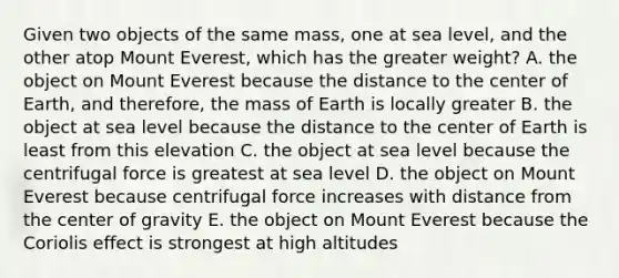 Given two objects of the same mass, one at sea level, and the other atop Mount Everest, which has the greater weight? A. the object on Mount Everest because the distance to the center of Earth, and therefore, the mass of Earth is locally greater B. the object at sea level because the distance to the center of Earth is least from this elevation C. the object at sea level because the centrifugal force is greatest at sea level D. the object on Mount Everest because centrifugal force increases with distance from the center of gravity E. the object on Mount Everest because the Coriolis effect is strongest at high altitudes