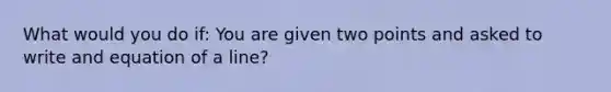 What would you do if: You are given two points and asked to write and equation of a line?