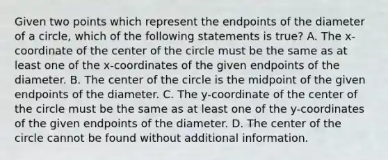 Given two points which represent the endpoints of the diameter of a​ circle, which of the following statements is​ true? A. The x​-coordinate of the center of the circle must be the same as at least one of the x​-coordinates of the given endpoints of the diameter. B. The center of the circle is the midpoint of the given endpoints of the diameter. C. The y​-coordinate of the center of the circle must be the same as at least one of the y​-coordinates of the given endpoints of the diameter. D. The center of the circle cannot be found without additional information.