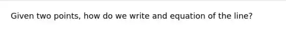 Given two points, how do we write and equation of the line?