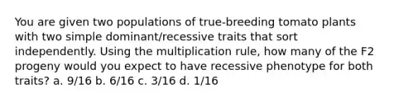 You are given two populations of true-breeding tomato plants with two simple dominant/recessive traits that sort independently. Using the multiplication rule, how many of the F2 progeny would you expect to have recessive phenotype for both traits? a. 9/16 b. 6/16 c. 3/16 d. 1/16