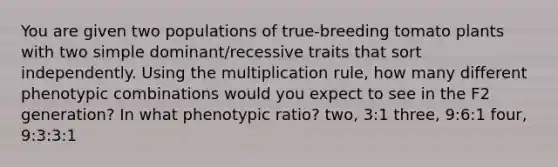 You are given two populations of true-breeding tomato plants with two simple dominant/recessive traits that sort independently. Using the multiplication rule, how many different phenotypic combinations would you expect to see in the F2 generation? In what phenotypic ratio? two, 3:1 three, 9:6:1 four, 9:3:3:1