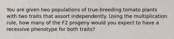 You are given two populations of true-breeding tomato plants with two traits that assort independently. Using the multiplication rule, how many of the F2 progeny would you expect to have a recessive phenotype for both traits?