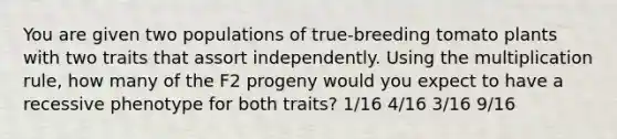 You are given two populations of true‑breeding tomato plants with two traits that assort independently. Using the multiplication rule, how many of the F2 progeny would you expect to have a recessive phenotype for both traits? 1/16 4/16 3/16 9/16