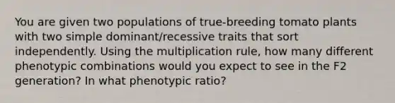 You are given two populations of true-breeding tomato plants with two simple dominant/recessive traits that sort independently. Using the multiplication rule, how many different phenotypic combinations would you expect to see in the F2 generation? In what phenotypic ratio?