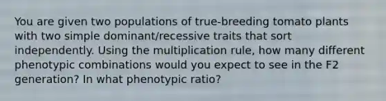 You are given two populations of true‑breeding tomato plants with two simple dominant/recessive traits that sort independently. Using the multiplication rule, how many different phenotypic combinations would you expect to see in the F2 generation? In what phenotypic ratio?