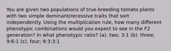 You are given two populations of true-breeding tomato plants with two simple dominant/recessive traits that sort independently. Using the multiplication rule, how many different phenotypic combinations would you expect to see in the F2 generation? In what phenotypic ratio? (a). two; 3:1 (b). three; 9:6:1 (c). four; 9:3:3:1