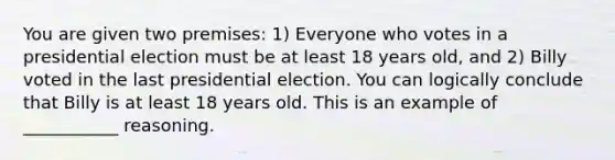 You are given two premises: 1) Everyone who votes in a presidential election must be at least 18 years old, and 2) Billy voted in the last presidential election. You can logically conclude that Billy is at least 18 years old. This is an example of ___________ reasoning.